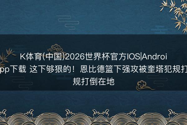 K体育(中国)2026世界杯官方IOS|Android手机app下载 这下够狠的！恩比德篮下强攻被奎塔犯规打倒在地