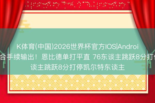 K体育(中国)2026世界杯官方IOS|Android手机app下载 合手续输出！恩比德单打平直 76东谈主跳跃8分打停凯尔特东谈主