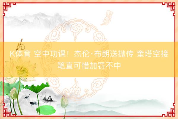 K体育 空中功课！杰伦·布朗送抛传 奎塔空接笔直可惜加罚不中