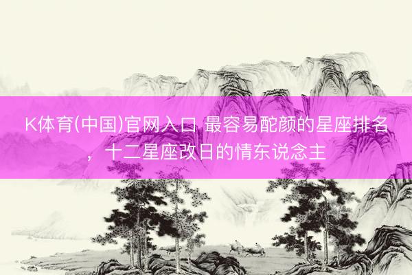 K体育(中国)官网入口 最容易酡颜的星座排名,十二星座改日的情东说念主
