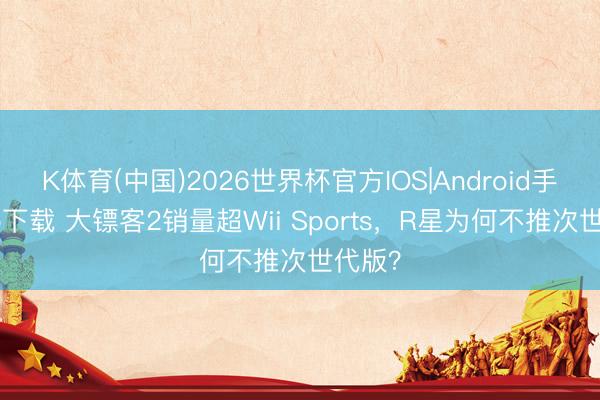 K体育(中国)2026世界杯官方IOS|Android手机app下载 大镖客2销量超Wii Sports，R星为何不推次世代版？