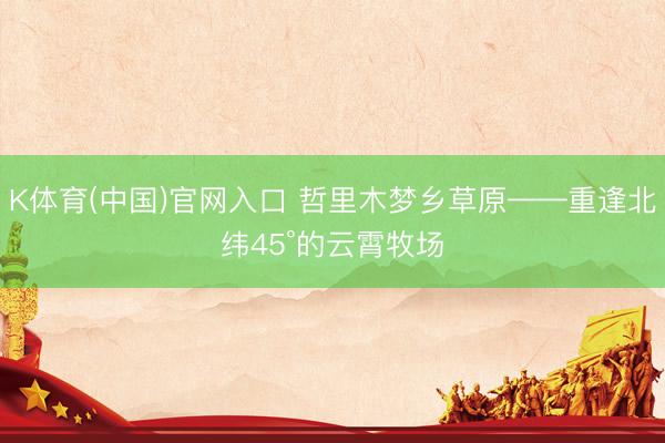 K体育(中国)官网入口 哲里木梦乡草原——重逢北纬45°的云