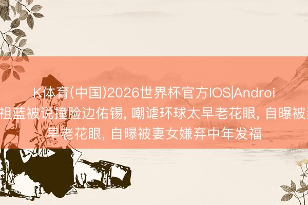 K体育(中国)2026世界杯官方IOS|Android手机app下载 王祖蓝被说撞脸边佑锡， 嘲谑环球太早老花眼， 自曝被妻女嫌弃中年发福